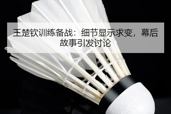 王楚钦训练备战：细节显示求变，幕后故事引发讨论